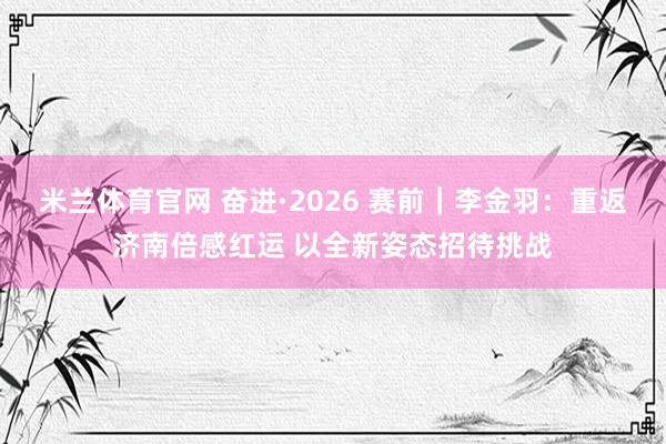 米兰体育官网 奋进·2026 赛前｜李金羽：重返济南倍感红运 以全新姿态招待挑战