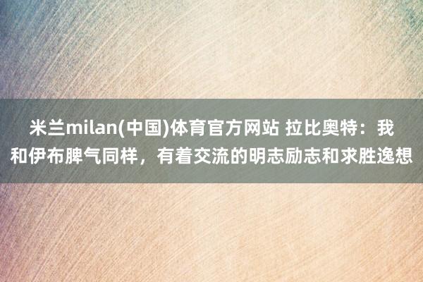 米兰milan(中国)体育官方网站 拉比奥特：我和伊布脾气同样，有着交流的明志励志和求胜逸想