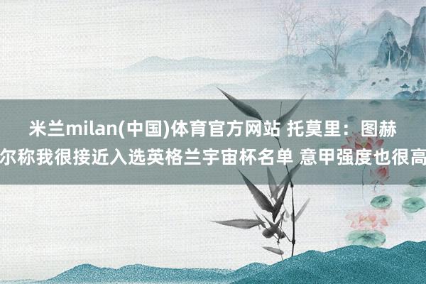 米兰milan(中国)体育官方网站 托莫里：图赫尔称我很接近入选英格兰宇宙杯名单 意甲强度也很高