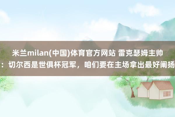 米兰milan(中国)体育官方网站 雷克瑟姆主帅：切尔西是世俱杯冠军，咱们要在主场拿出最好阐扬