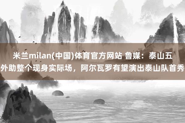 米兰milan(中国)体育官方网站 鲁媒：泰山五外助整个现身实际场，阿尔瓦罗有望演出泰山队首秀