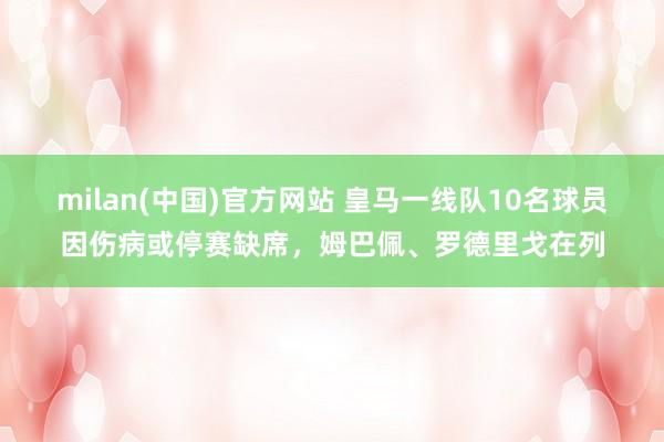 milan(中国)官方网站 皇马一线队10名球员因伤病或停赛缺席，姆巴佩、罗德里戈在列