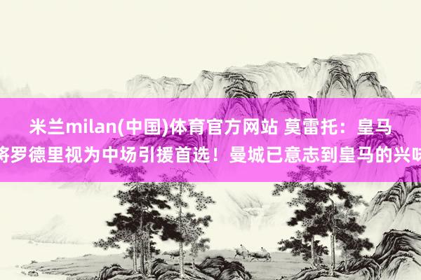 米兰milan(中国)体育官方网站 莫雷托：皇马将罗德里视为中场引援首选！曼城已意志到皇马的兴味
