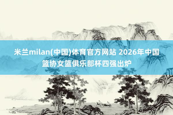 米兰milan(中国)体育官方网站 2026年中国篮协女篮俱乐部杯四强出炉