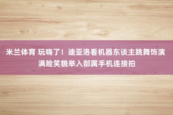 米兰体育 玩嗨了！迪亚洛看机器东谈主跳舞饰演 满脸笑貌举入部属手机连接拍