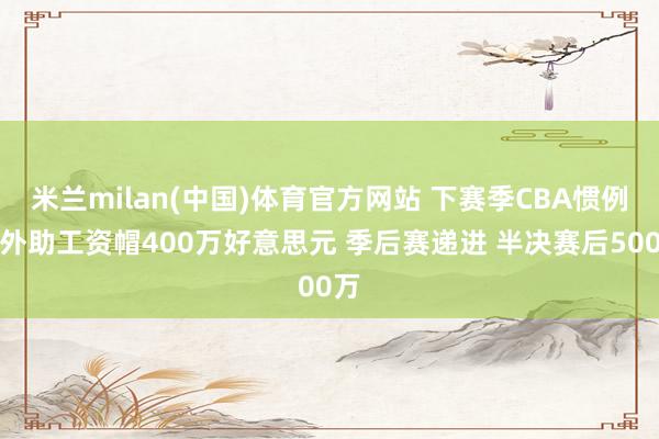 米兰milan(中国)体育官方网站 下赛季CBA惯例赛外助工资帽400万好意思元 季后赛递进 半决赛后500万