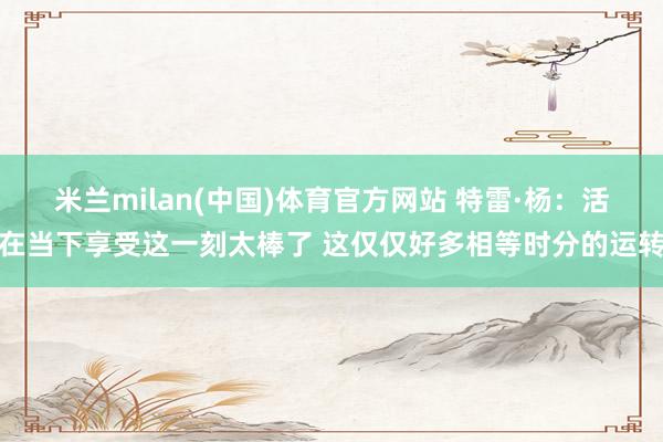 米兰milan(中国)体育官方网站 特雷·杨：活在当下享受这一刻太棒了 这仅仅好多相等时分的运转