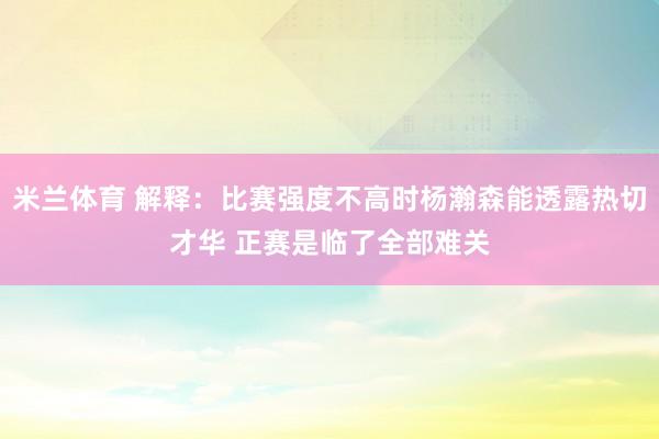 米兰体育 解释：比赛强度不高时杨瀚森能透露热切才华 正赛是临了全部难关