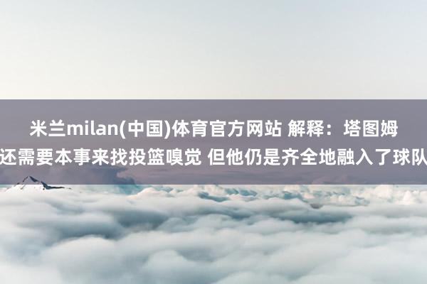 米兰milan(中国)体育官方网站 解释：塔图姆还需要本事来找投篮嗅觉 但他仍是齐全地融入了球队