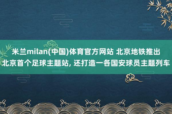 米兰milan(中国)体育官方网站 北京地铁推出北京首个足球主题站， 还打造一各国安球员主题列车