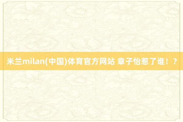 米兰milan(中国)体育官方网站 章子怡惹了谁！？