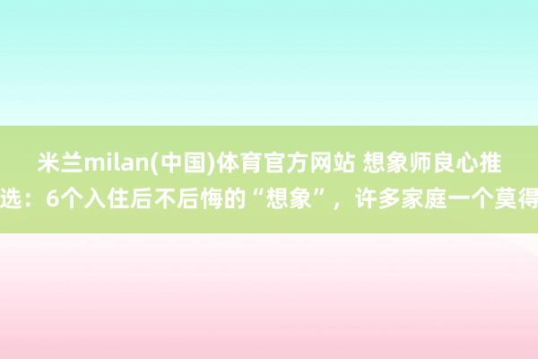 米兰milan(中国)体育官方网站 想象师良心推选：6个入住后不后悔的“想象”，许多家庭一个莫得
