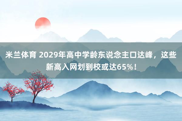 米兰体育 2029年高中学龄东说念主口达峰，这些新高入网划到校或达65%！