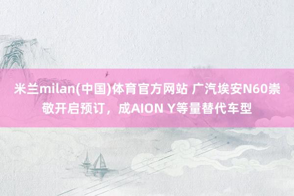 米兰milan(中国)体育官方网站 广汽埃安N60崇敬开启预订，成AION Y等量替代车型