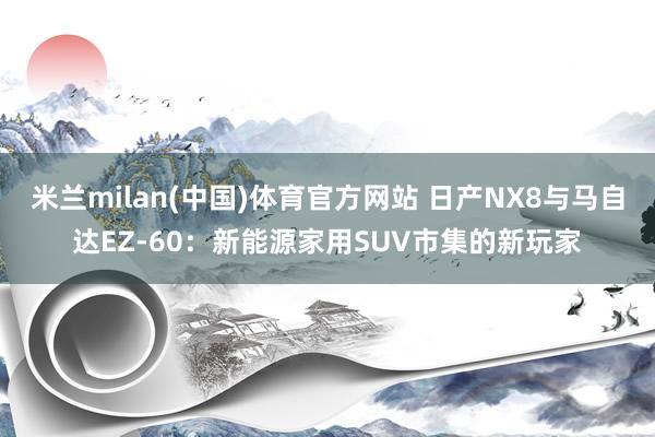 米兰milan(中国)体育官方网站 日产NX8与马自达EZ-60：新能源家用SUV市集的新玩家