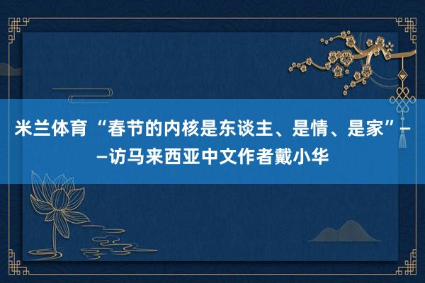 米兰体育 “春节的内核是东谈主、是情、是家”——访马来西亚中文作者戴小华