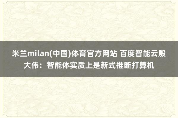 米兰milan(中国)体育官方网站 百度智能云殷大伟：智能体实质上是新式推断打算机