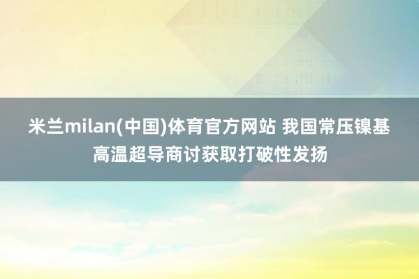米兰milan(中国)体育官方网站 我国常压镍基高温超导商讨获取打破性发扬