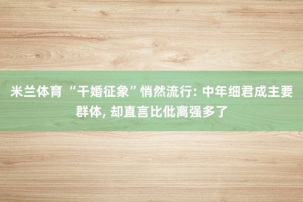 米兰体育 “干婚征象”悄然流行: 中年细君成主要群体， 却直言比仳离强多了