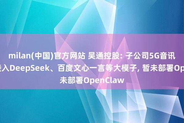 milan(中国)官方网站 吴通控股: 子公司5G音讯平台已接入DeepSeek、百度文心一言等大模子， 暂未部署OpenClaw