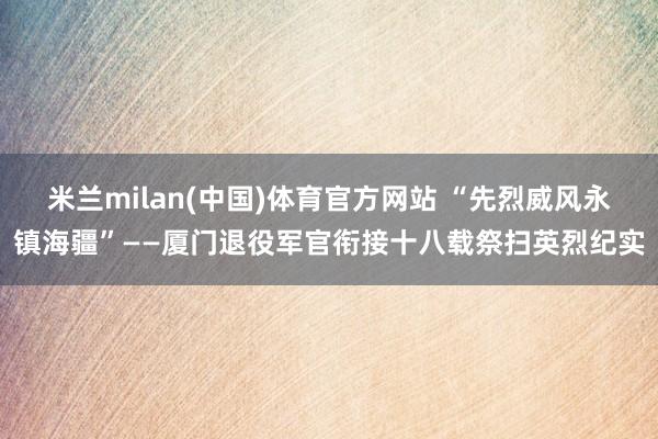 米兰milan(中国)体育官方网站 “先烈威风永镇海疆”——厦门退役军官衔接十八载祭扫英烈纪实