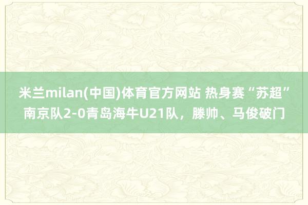 米兰milan(中国)体育官方网站 热身赛“苏超”南京队2-0青岛海牛U21队，滕帅、马俊破门
