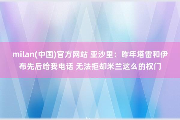 milan(中国)官方网站 亚沙里：昨年塔雷和伊布先后给我电话 无法拒却米兰这么的权门