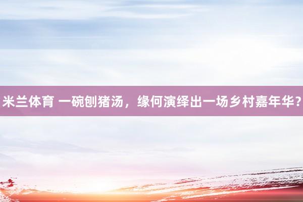 米兰体育 一碗刨猪汤，缘何演绎出一场乡村嘉年华？