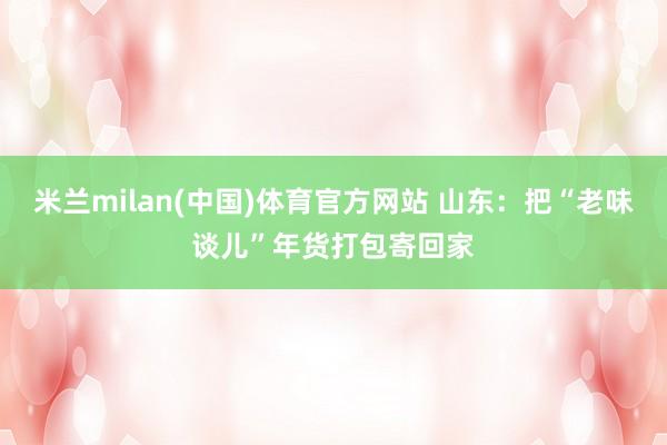 米兰milan(中国)体育官方网站 山东：把“老味谈儿”年货打包寄回家
