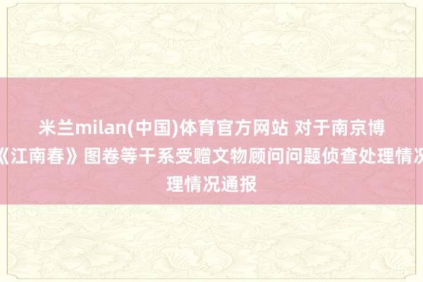 米兰milan(中国)体育官方网站 对于南京博物院《江南春》图卷等干系受赠文物顾问问题侦查处理情况通报