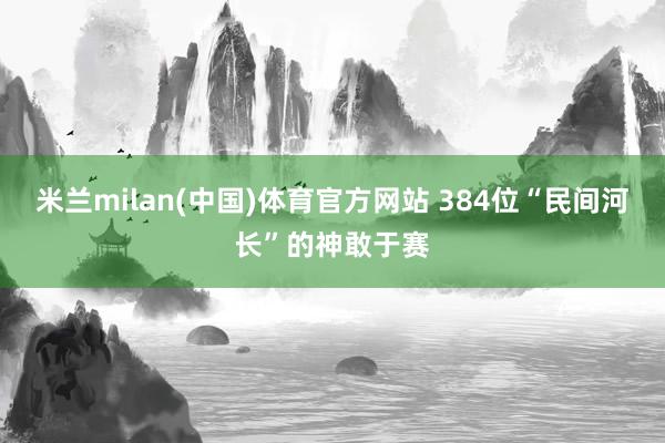 米兰milan(中国)体育官方网站 384位“民间河长”的神敢于赛