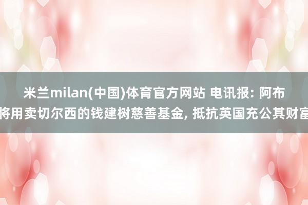 米兰milan(中国)体育官方网站 电讯报: 阿布将用卖切尔西的钱建树慈善基金， 抵抗英国充公其财富