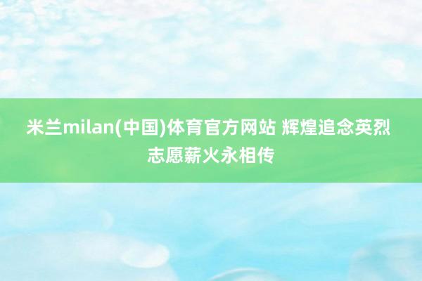 米兰milan(中国)体育官方网站 辉煌追念英烈 志愿薪火永相传