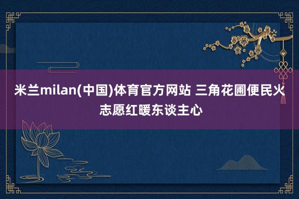 米兰milan(中国)体育官方网站 三角花圃便民火 志愿红暖东谈主心