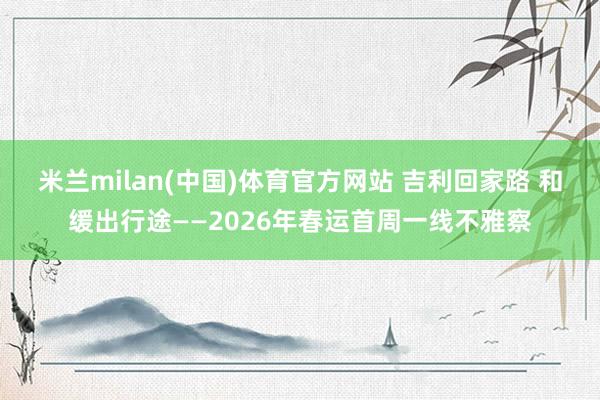 米兰milan(中国)体育官方网站 吉利回家路 和缓出行途——2026年春运首周一线不雅察
