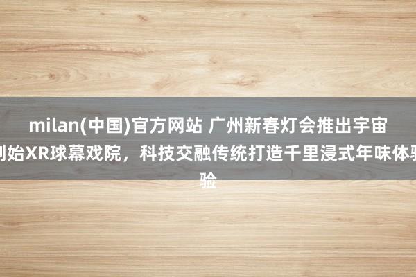 milan(中国)官方网站 广州新春灯会推出宇宙创始XR球幕戏院，科技交融传统打造千里浸式年味体验
