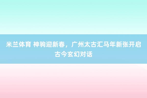 米兰体育 神驹迎新春，广州太古汇马年新张开启古今玄幻对话