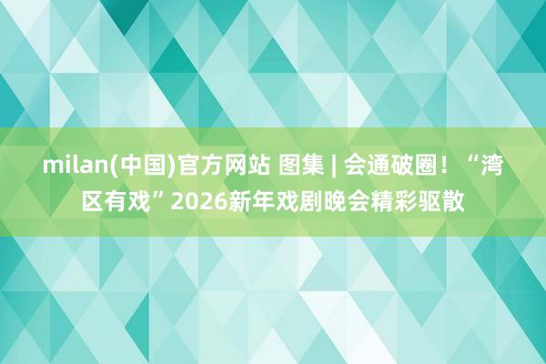milan(中国)官方网站 图集 | 会通破圈！“湾区有戏”2026新年戏剧晚会精彩驱散
