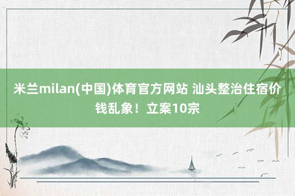 米兰milan(中国)体育官方网站 汕头整治住宿价钱乱象！立案10宗