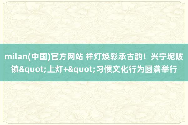 milan(中国)官方网站 祥灯焕彩承古韵！兴宁坭陂镇"上灯+"习惯文化行为圆满举行