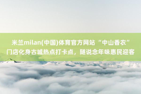 米兰milan(中国)体育官方网站 “中山香农”门店化身古城热点打卡点，隧说念年味惠民迎客