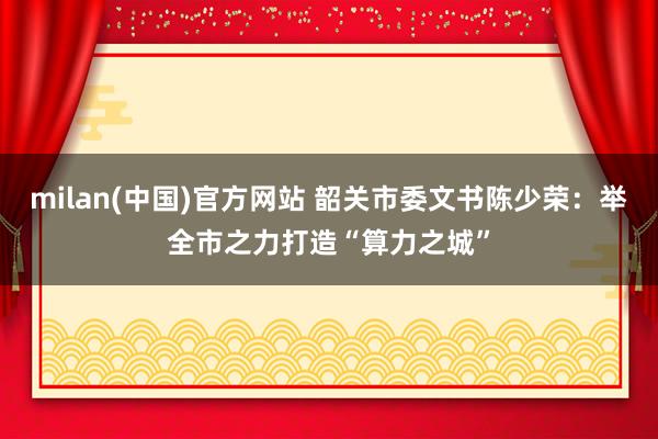 milan(中国)官方网站 韶关市委文书陈少荣：举全市之力打造“算力之城”