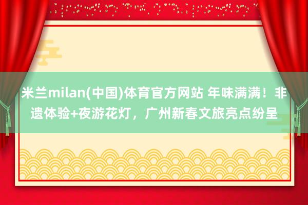 米兰milan(中国)体育官方网站 年味满满！非遗体验+夜游花灯，广州新春文旅亮点纷呈
