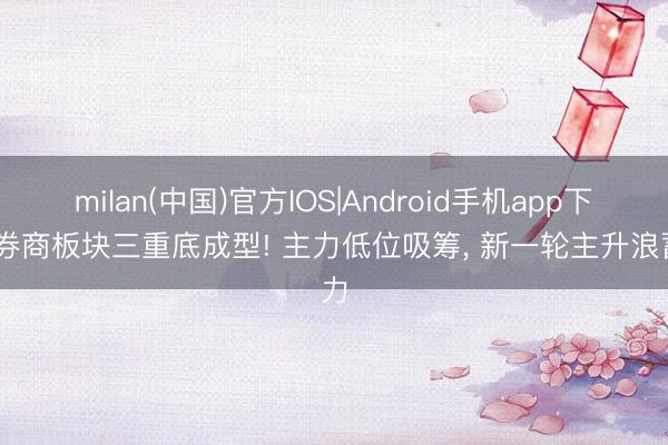 milan(中国)官方IOS|Android手机app下载 券商板块三重底成型! 主力低位吸筹， 新一轮主升浪蓄力