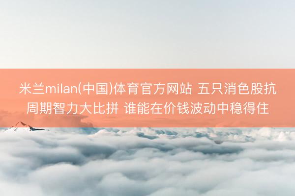 米兰milan(中国)体育官方网站 五只消色股抗周期智力大比拼 谁能在价钱波动中稳得住