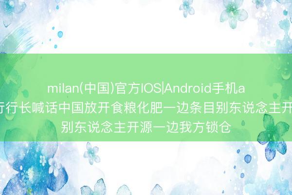 milan(中国)官方IOS|Android手机app下载 前世银行行长喊话中国放开食粮化肥一边条目别东说念主开源一边我方锁仓