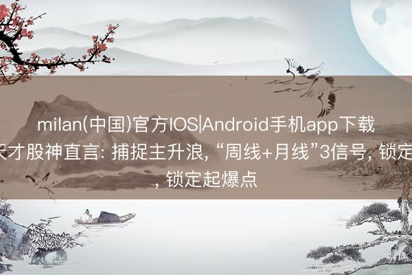 milan(中国)官方IOS|Android手机app下载 21岁天才股神直言: 捕捉主升浪， “周线+月线”3信号， 锁定起爆点
