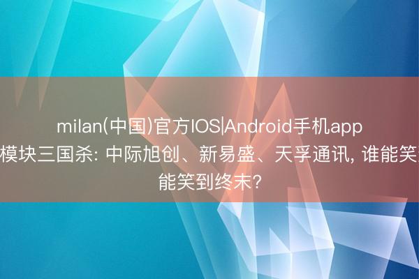 milan(中国)官方IOS|Android手机app下载 光模块三国杀: 中际旭创、新易盛、天孚通讯， 谁能笑到终末?