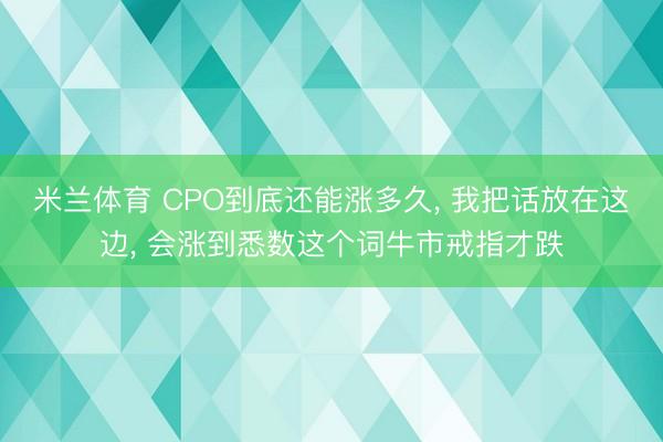 米兰体育 CPO到底还能涨多久， 我把话放在这边， 会涨到悉数这个词牛市戒指才跌