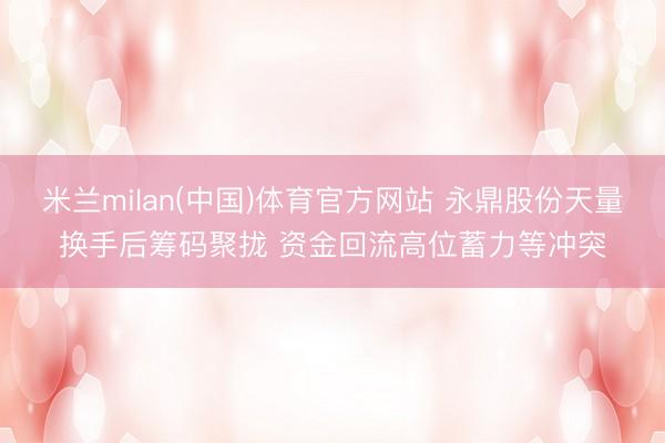 米兰milan(中国)体育官方网站 永鼎股份天量换手后筹码聚拢 资金回流高位蓄力等冲突